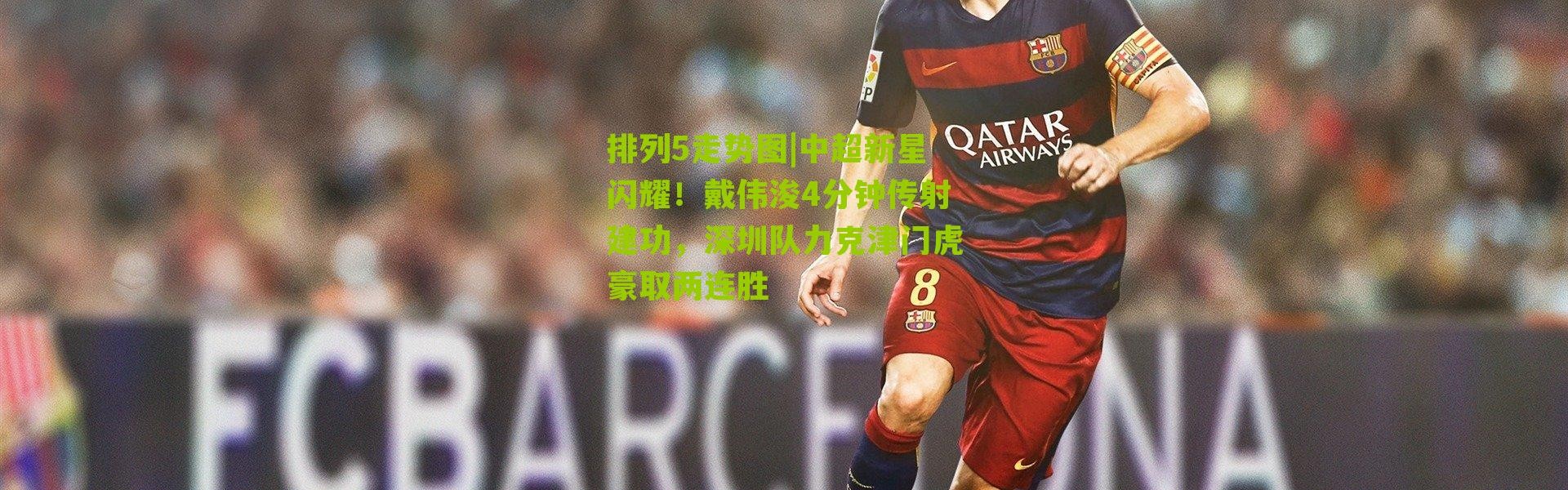 排列5走势图|中超新星闪耀！戴伟浚4分钟传射建功，深圳队力克津门虎豪取两连胜