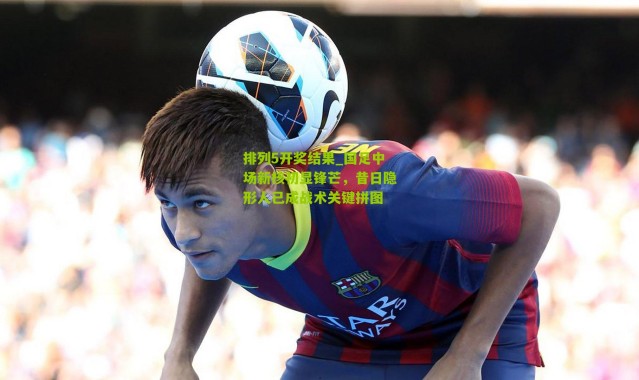 排列5开奖结果_国足中场新核初显锋芒，昔日隐形人已成战术关键拼图
