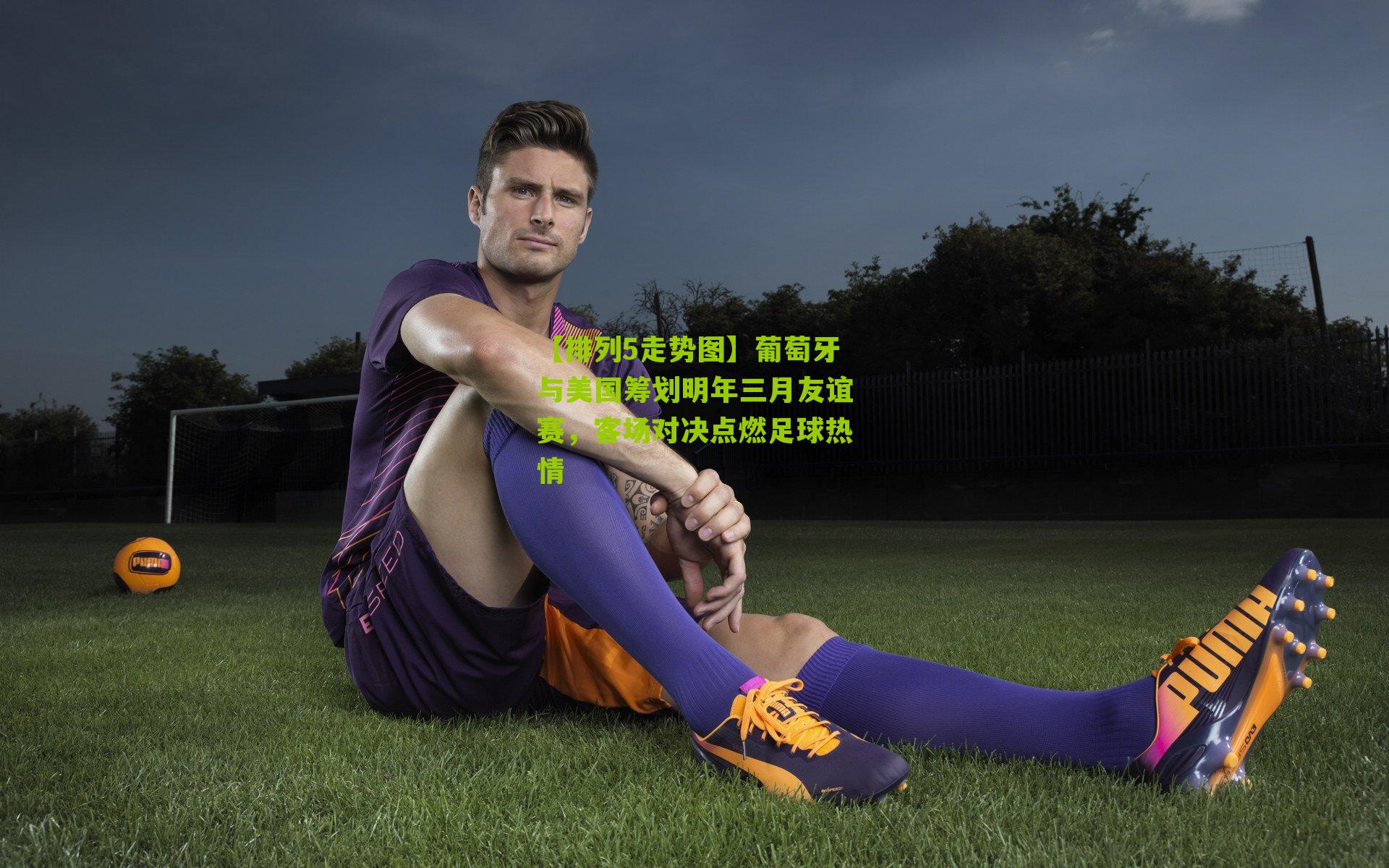 葡萄牙与美国筹划明年三月友谊赛,客场对决点燃足球热情